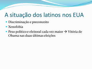 A situação dos latinos nos EUA
 Discriminação e preconceito
 Xenofobia
 Peso políticoe eleitoral cada vez maior  Vitória de
Obama nas duas últimas eleições
 