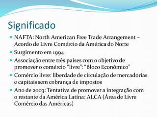 Significado
 NAFTA: North American Free Trade Arrangement –
Acordo de Livre Comércio da América do Norte
 Surgimento em 1994
 Associaçãoentre três países com o objetivode
promover o comércio “livre”: “Bloco Econômico”
 Comércio livre: liberdadede circulação de mercadorias
e capitaissem cobrança de impostos
 Ano de 2003: Tentativa de promover a integração com
o restante da América Latina: ALCA (Área de Livre
Comércio das Américas)
 