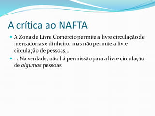 A crítica ao NAFTA
 A Zona de Livre Comércio permite a livre circulação de
mercadorias e dinheiro, mas não permite a livre
circulação de pessoas...
 ... Na verdade, não há permissão para a livre circulação
de algumas pessoas
 