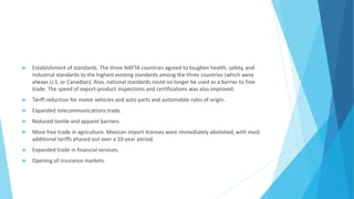  Establishment of standards. The three NAFTA countries agreed to toughen health, safety, and
industrial standards to the highest existing standards among the three countries (which were
always U.S. or Canadian). Also, national standards could no longer be used as a barrier to free
trade. The speed of export-product inspections and certifications was also improved.
 Tariff reduction for motor vehicles and auto parts and automobile rules of origin.
 Expanded telecommunications trade.
 Reduced textile and apparel barriers.
 More free trade in agriculture. Mexican import licenses were immediately abolished, with most
additional tariffs phased out over a 10-year period.
 Expanded trade in financial services.
 Opening of insurance markets.
 