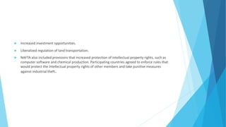  Increased investment opportunities.
 Liberalized regulation of land transportation.
 NAFTA also included provisions that increased protection of intellectual property rights, such as
computer software and chemical production. Participating countries agreed to enforce rules that
would protect the intellectual property rights of other members and take punitive measures
against industrial theft.
 