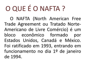 O QUE É O NAFTA ?
   O NAFTA (North American Free
Trade Agreement ou Tratado Norte-
Americano de Livre Comércio) é um
bloco econômico formado por
Estados Unidos, Canadá e México.
Foi ratificado em 1993, entrando em
funcionamento no dia 1º de janeiro
de 1994.
 