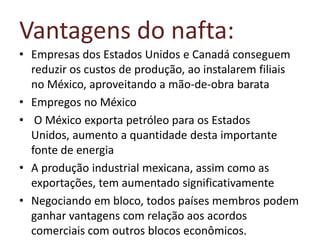 Vantagens do nafta:
• Empresas dos Estados Unidos e Canadá conseguem
  reduzir os custos de produção, ao instalarem filiais
  no México, aproveitando a mão-de-obra barata
• Empregos no México
• O México exporta petróleo para os Estados
  Unidos, aumento a quantidade desta importante
  fonte de energia
• A produção industrial mexicana, assim como as
  exportações, tem aumentado significativamente
• Negociando em bloco, todos países membros podem
  ganhar vantagens com relação aos acordos
  comerciais com outros blocos econômicos.
 