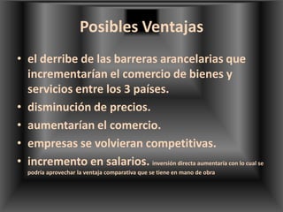Posibles Ventajas el derribe de las barreras arancelarias que incrementarían el comercio de bienes y servicios entre los 3 países.disminución de precios.aumentarían el comercio.empresas se volvieran competitivas.incremento en salarios. inversión directa aumentaría con lo cual se podría aprovechar la ventaja comparativa que se tiene en mano de obra
