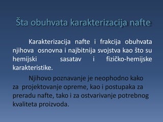Karakterizacija nafte i frakcija obuhvata
njihova osnovna i najbitnija svojstva kao što su
hemijski sasatav i fizičko-hemijske
karakteristike.
Njihovo poznavanje je neophodno kako
za projektovanje opreme, kao i postupaka za
preradu nafte, tako i za ostvarivanje potrebnog
kvaliteta proizvoda.
 
