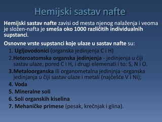 Hemijski sastav nafte zavisi od mesta njenog nalaženja i veoma
je složen-nafta je smeša oko 1000 različitih individualnih
supstanci.
Osnovne vrste supstanci koje ulaze u sastav nafte su:
1. Ugljovodonici (organska jedinjenja C i H)
2.Heteroatomska organska jedinjenja - jedinjenja u čiji
sastav ulaze, pored C i H, i drugi elemenati i to: S, N i O.
3.Metaloorganska ili organometalna jedinjnja -organska
jedinjanja u čiji sastav ulaze i metali (najčešće V i Ni);
4. Voda
5. Mineralne soli
6. Soli organskih kiselina
7. Mehaničke primese (pesak, krečnjak i glina).
 