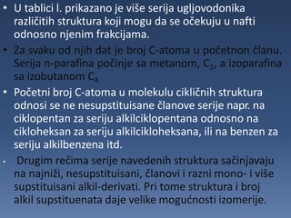 • U tablici l. prikazano je više serija ugljovodonika
različitih struktura koji mogu da se očekuju u nafti
odnosno njenim frakcijama.
• Za svaku od njih dat je broj C-atoma u početnon članu.
Serija n-parafina počinje sa metanom, C1, a izoparafina
sa izobutanom C4.
• Početni broj C-atoma u molekulu cikličnih struktura
odnosi se ne nesupstituisane članove serije napr. na
ciklopentan za seriju alkilciklopentana odnosno na
cikloheksan za seriju alkilcikloheksana, ili na benzen za
seriju alkilbenzena itd.
• Drugim rečima serije navedenih struktura sačinjavaju
na najniži, nesupstituisani, članovi i razni mono- i više
supstituisani alkil-derivati. Pri tome struktura i broj
alkil supstituenata daje velike mogućnosti izomerije.
 