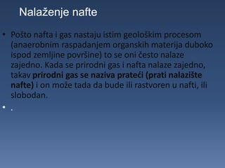 • Pošto nafta i gas nastaju istim geološkim procesom
(anaerobnim raspadanjem organskih materija duboko
ispod zemljine površine) to se oni često nalaze
zajedno. Kada se prirodni gas i nafta nalaze zajedno,
takav prirodni gas se naziva prateći (prati nalazište
nafte) i on može tada da bude ili rastvoren u nafti, ili
slobodan.
• .
Nalaženje nafte
 