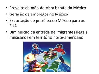 + Benefícios e Malefícios -Beneficiou a economia mexicana e ajudou-a a enfrentar a concorrência representada pelo Japão e pela União Européia, outros defendem que apenas transformaram o Canadá e o México em "colônias" dos EUA, piorou a pobreza no México e aumentou o desemprego nos EUA.