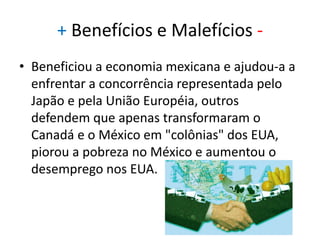 Adesão do MéxicoEm 1988, os EUA e o Canadá assinaram um Acordo de Liberalização Econômica, formalizando o relacionamento comercial entre aqueles dois países. Em 13 de agosto de 1992, o bloco recebeu a adesão dos mexicanos.