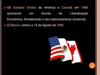    Os Estados Unidos da América e Canadá em 1988
    assinaram      um      Acordo       de     Liberalização
    Económica, formalizando o seu relacionamento comercial.
   O México, entrou a 13 de Agosto de 1992.




                                                               3
 
