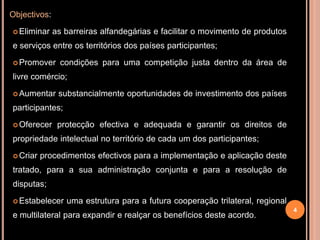 Objectivos:

 Eliminar    as barreiras alfandegárias e facilitar o movimento de produtos
e serviços entre os territórios dos países participantes;
 Promover      condições para uma competição justa dentro da área de
livre comércio;

 Aumentar     substancialmente oportunidades de investimento dos países
participantes;

 Oferecer     protecção efectiva e adequada e garantir os direitos de
propriedade intelectual no território de cada um dos participantes;

 Criar   procedimentos efectivos para a implementação e aplicação deste
tratado, para a sua administração conjunta e para a resolução de
disputas;
 Estabelecer    uma estrutura para a futura cooperação trilateral, regional
                                                                               4
e multilateral para expandir e realçar os benefícios deste acordo.
 