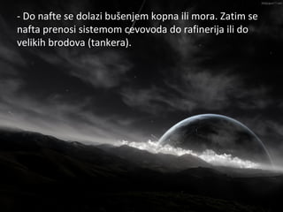 - Do nafte se dolazi bušenjem kopna ili mora. Zatim se
                    Nafta
nafta prenosi sistemom cevovoda do rafinerija ili do
velikih brodova (tankera).
 