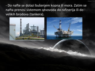 - Do nafte se dolazi bušenjem kopna ili mora. Zatim se
                    Nafta
nafta prenosi sistemom cevovoda do rafinerija ili do
velikih brodova (tankera).
 