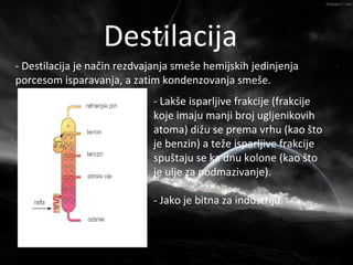 Nafta
                   Destilacija
- Destilacija je način rezdvajanja smeše hemijskih jedinjenja
porcesom isparavanja, a zatim kondenzovanja smeše.
                             - Lakše isparljive frakcije (frakcije
                             koje imaju manji broj ugljenikovih
                             atoma) dižu se prema vrhu (kao što
                             je benzin) a teže isparljive frakcije
                             spuštaju se ka dnu kolone (kao što
                             je ulje za podmazivanje).

                             - Jako je bitna za industriju.
 