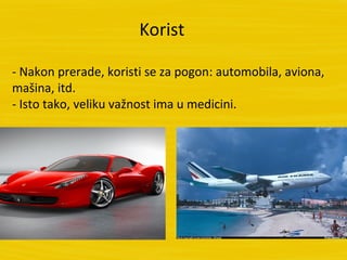Korist

- Nakon prerade, koristi se za pogon: automobila, aviona,
mašina, itd.
- Isto tako, veliku važnost ima u medicini.
 
