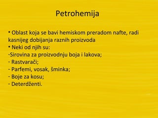 Petrohemija

• Oblast koja se bavi hemiskom preradom nafte, radi
kasnijeg dobijanja raznih proizvoda
• Neki od njih su:
-Sirovina za proizvodnju boja i lakova;
- Rastvarači;
- Parfemi, vosak, šminka;
- Boje za kosu;
- Deterdženti.
 