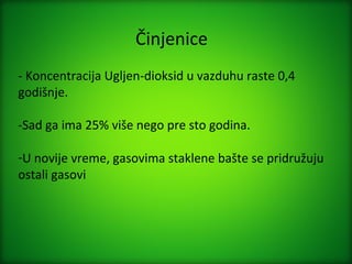 Činjenice
- Koncentracija Ugljen-dioksid u vazduhu raste 0,4
godišnje.

-Sad ga ima 25% više nego pre sto godina.

-U novije vreme, gasovima staklene bašte se pridružuju
ostali gasovi
 