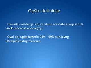 Opšte definicije

- Ozonski omotač je sloj zemljine atmosfere koji sadrži
visok procenat ozona (O₃).

- Ovaj sloj upija između 93% - 99% sunčevog
ultraljubičastog zračenja.
 