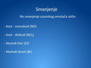 Smanjenje
           Na smanjenje ozonskog omotača utiče:

- Azot - monoksid (NO)

- Azot - dioksid (NO₂)

- Atomsk hlor (Cl)

- Atomski brom (Br)
 