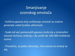 Smanjivanje
             ozonskog omotača

- Količina gasova koji uništavaju omotač se znatno
povećala usled ljudske aktivnosti.

- Svaki od već pomenutih gasova može da u stratosferi
izazove lančanu reakciju i da uništi do 100.000 molekula
ozona.

- Prosečno, za jednu deceniju, nivo ozona se smanji za
4%.
 