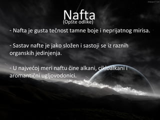 Nafta
                      Nafta
                       (Opšte odlike)
- Nafta je gusta tečnost tamne boje i neprijatnog mirisa.

- Sastav nafte je jako složen i sastoji se iz raznih
organskih jedinjenja.

- U najvećoj meri naftu čine alkani, cikloalkani i
aromantični ugljovodonici.
 