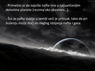 - Primetno je da najviše nafte ima u najsunčanijim
                      Nafta
delovima planete (recimo oko ekvatora…).

- Što je nafta dublje u zemlji veći je pritisak, tako da pri
bušenju može doći do naglog izbijanja nafte i gasa.
 