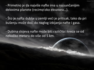 - Primetno je da najviše nafte ima u najsunčanijim
                      Nafta
delovima planete (recimo oko ekvatora…).

- Što je nafta dublje u zemlji veći je pritisak, tako da pri
bušenju može doći do naglog izbijanja nafte i gasa.

- Dubina slojeva nafte može biti različita i kreće se od
nekoliko metara do više od 5 km.
 