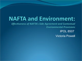 NAFTA and Environment: Effectiveness of NAFTA’s Side Agreement and Contextual Environmental Provisions IPOL 8507  Victoria Powell 