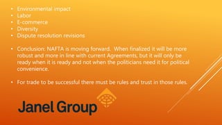• Environmental impact
• Labor
• E-commerce
• Diversity
• Dispute resolution revisions
• Conclusion: NAFTA is moving forward. When finalized it will be more
robust and more in line with current Agreements, but it will only be
ready when it is ready and not when the politicians need it for political
convenience.
• For trade to be successful there must be rules and trust in those rules.
 
