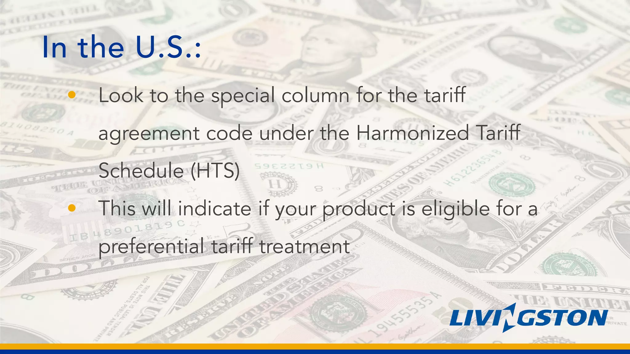 In the U.S.:
• Look to the special column for the tariff
agreement code under the Harmonized Tariff
Schedule (HTS)
• This will indicate if your product is eligible for a
preferential tariff treatment
 