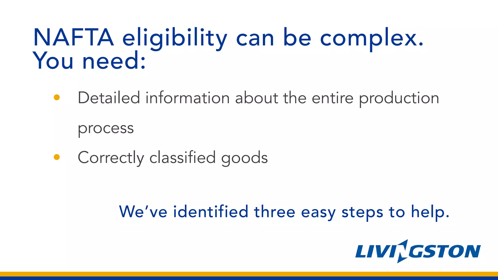 NAFTA eligibility can be complex.
You need:
• Detailed information about the entire production
process
• Correctly classified goods
We’ve identified three easy steps to help.
 