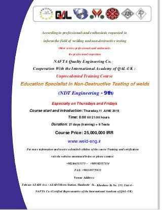 According to professionals and enthusiasts requested to
inform the field of welding and non-destructive testing
Other service professionals and enthusiasts
the professional inspection
Unprecedented Training Course
Especially on Thursdays and Fridays
www.weld-eng.ir
For more information and receive a detailed syllabus of the course Training and certification
visit the websites mentioned below or please contact:
Venue Address:
Tehran- AZADI Ave. - AZADI Metro Station, Shadmehr St.
NAFTA Co. (Certified Representative of the International Academy of QAL-UK)
+982166513373 - +989382557154
FAX: +982189773833
- Khoshroo St. No. 233, Unit 4 –
NAFTA Quality Engineering Co.
Cooperation With the International Academy of QAL-UK :
Course Price: 25,000,000 IRR
Time: 8:00 till 21:00 hours
Duration: 27 days (training) + 6 Tests
Course start and introduction: Thursday,11 JUNE 2015
(NDT Engineering - 9th)
 