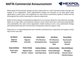 NAFTA Commercial Announcement
Below please find several key changes we have made aimed at a much improved market coverage and
support of our organization. These organizational changes are necessary as we have grown quite
significantly in recent times. This emphasizes our sales service commitment, speed to market and will
bring regional focus while improving the customers experience.
Better territory balance and operational alignment to our business allows for more extensive coverage,
depth to our sales effort, and enhanced customer service which will ensure continued market growth
and sustainability. Our sales service organization model continues to be a very coordinated strategy
with decentralized execution via local teams serving local customers; large or small.
Please join us in congratulating these team members and extend your cooperation and support as they
take on their new roles.
Jim Mason John Kotara Andy Claytor Saul Reyes Bruce Wynd
Regional
Controller
Regional
Controller
VP of Business
Development East
VP of Business
Development
West
Key Accounts
Corporate
Director
Hugo Sandberg Hector Ortega Andrew Wallace Jeremy Franken Dave Schlothauer
Senior Sales
Director
Regional Sales
Director – Mexico
Director of West
Coast Operations
General Manager
Santa Fe Springs
Managing
Director City of
Industry Campus
 