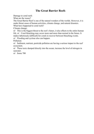 The Great Barrier Reefs
Damage to coral reefs
What are the issues?
The Great Barrier Reef is one of the natural wonders of the worlds. However, it is
under threat cause of human activities, climate change, and natural disasters.
What have happened to coral reefs?
Climate change:
пѓ This is the biggest threat to the reef s future, it also effects to the entire human
life. пѓ Coral bleaching may occur more and more than normal in the future. It
makes laboriously (difficult) for corals to recover between bleaching events.
пѓ Flooding and cyclone also can happen.
Pollution:
пѓ Sediment, nutrient, pesticide pollution are having a serious impact to the reef
ecosystem.
пѓ These toxic dumped directly into the ocean, increase the level of nitrogen in
seawater.
пѓ Some 700
 