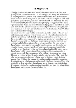 12 Angry Men
12 Angry Men was one of the most critically acclaimed movies of its time, even
gaining several Oscar nominations. The movie tugged into strings that in the course
of watching the movie, or even after, continuously made me think. How will one
person convince eleven other jurors of reasonable doubt and change their votes from
guilty to not guilty? Twelve jurors have individual stands and differences that may
have been affected by their experiences and upbringing. Every person in the movie
represents current ethical and moral dilemmas that plague even individuals of today.
Each character also represents values and personal growth that we already have or
hope to achieve. There were jurors that represented trustworthiness. Juror #8... Show
more content on Helpwriting.net ...
Because of his experiences with his own son, he learned to hate the defendant and
made him a direct reflection of his own son. Juror #3 believed that one bad apple
made the rest rotten as well. He built such anger and intolerance for his own son
that he carried the same pre conceived feelings and opinions as soon as he entered
the courtroom. Juror #3 was the hardest to convince as he was the most irate and
easily agitated of all twelve jurors. Faced with eleven others that were certain of
the defendant s innocence, he proceeded to stand his ground and disputed every
single fact thrown his way, regardless if his argument made sense or not. In the
end, after he saw the picture of him and his son, he realized that his enemy was not
the defendant but his own son. Juror #3 recognized that his vendetta was for a
cause driven towards the wrong person. After battling with his moral and ethical
dilemma, he swallowed his pride and eventually voted not guilty. There were also
other barriers or reasons that have affected some of the jurors in their decision
making. Juror #3 thinks that because of what happened to him and his son that the
defendant deserved to be beaten up and battered by his father. Because of Juror #3 s
past he felt he deserved to have the defendant sent to the chair; that the defendant
dying was retribution for what happened to him and his son. Juror #10 believed that
the defendant had it coming. Because of where the
 