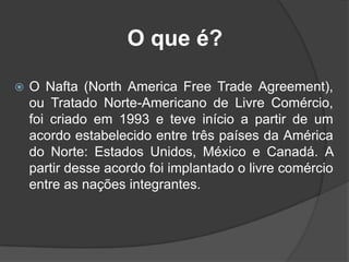 O que é?
 O Nafta (North America Free Trade Agreement),
ou Tratado Norte-Americano de Livre Comércio,
foi criado em 1993 e teve início a partir de um
acordo estabelecido entre três países da América
do Norte: Estados Unidos, México e Canadá. A
partir desse acordo foi implantado o livre comércio
entre as nações integrantes.
 