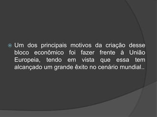  Um dos principais motivos da criação desse
bloco econômico foi fazer frente à União
Europeia, tendo em vista que essa tem
alcançado um grande êxito no cenário mundial..
 
