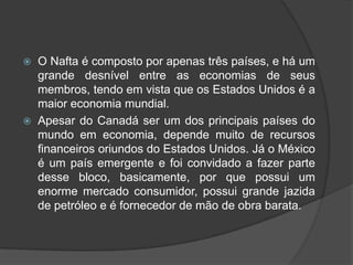  O Nafta é composto por apenas três países, e há um
grande desnível entre as economias de seus
membros, tendo em vista que os Estados Unidos é a
maior economia mundial.
 Apesar do Canadá ser um dos principais países do
mundo em economia, depende muito de recursos
financeiros oriundos do Estados Unidos. Já o México
é um país emergente e foi convidado a fazer parte
desse bloco, basicamente, por que possui um
enorme mercado consumidor, possui grande jazida
de petróleo e é fornecedor de mão de obra barata.
 