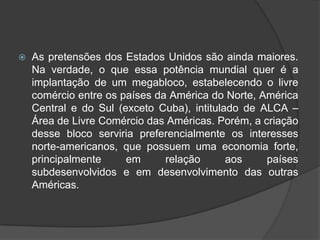  As pretensões dos Estados Unidos são ainda maiores.
Na verdade, o que essa potência mundial quer é a
implantação de um megabloco, estabelecendo o livre
comércio entre os países da América do Norte, América
Central e do Sul (exceto Cuba), intitulado de ALCA –
Área de Livre Comércio das Américas. Porém, a criação
desse bloco serviria preferencialmente os interesses
norte-americanos, que possuem uma economia forte,
principalmente em relação aos países
subdesenvolvidos e em desenvolvimento das outras
Américas.
 