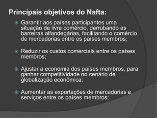 Principais objetivos do Nafta:
 Garantir aos países participantes uma
situação de livre comércio, derrubando as
barreiras alfandegárias, facilitando o comércio
de mercadorias entre os países membros;
 Reduzir os custos comerciais entre os países
membros;
 Ajustar a economia dos países membros, para
ganhar competitividade no cenário de
globalização econômica;
 Aumentar as exportações de mercadorias e
serviços entre os países membros;
 
