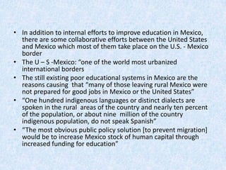 • In addition to internal efforts to improve education in Mexico,
there are some collaborative efforts between the United States
and Mexico which most of them take place on the U.S. - Mexico
border
• The U – S -Mexico: “one of the world most urbanized
international borders
• The still existing poor educational systems in Mexico are the
reasons causing that “many of those leaving rural Mexico were
not prepared for good jobs in Mexico or the United States”
• “One hundred indigenous languages or distinct dialects are
spoken in the rural areas of the country and nearly ten percent
of the population, or about nine million of the country
indigenous population, do not speak Spanish”
• “The most obvious public policy solution [to prevent migration]
would be to increase Mexico stock of human capital through
increased funding for education”
 
