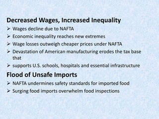 Decreased Wages, Increased Inequality
 Wages decline due to NAFTA
 Economic inequality reaches new extremes
 Wage losses outweigh cheaper prices under NAFTA
 Devastation of American manufacturing erodes the tax base
that
 supports U.S. schools, hospitals and essential infrastructure
Flood of Unsafe Imports
 NAFTA undermines safety standards for imported food
 Surging food imports overwhelm food inspections
 