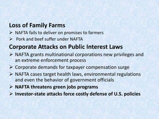 Loss of Family Farms
 NAFTA fails to deliver on promises to farmers
 Pork and beef suffer under NAFTA
Corporate Attacks on Public Interest Laws
 NAFTA grants multinational corporations new privileges and
an extreme enforcement process
 Corporate demands for taxpayer compensation surge
 NAFTA cases target health laws, environmental regulations
and even the behavior of government officials
 NAFTA threatens green jobs programs
 Investor-state attacks force costly defense of U.S. policies
 
