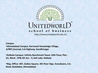 Campus
Ahmedabad Campus: Karnavati Knowledge Village,
A/907,Uvarsad, S.G.Highway, Gandhinagar
Kolkata Campus: Infinity Benchmark Tower 10th Floor, Plot -
G1, Block - EP& GP, Sec - V, Salt Lake, Kolkata.
Reg. Office: 407, Zodiac Square, 4th Floor Opp. Gurudwara, S.G.
Road, Bodakdev, Ahmedabad.
http://www.unitedworld.edu.in/
 