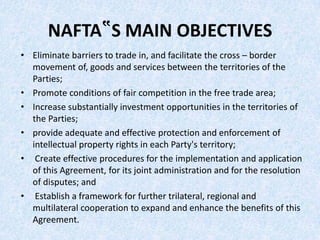 NAFTA‟S MAIN OBJECTIVES
• Eliminate barriers to trade in, and facilitate the cross – border
movement of, goods and services between the territories of the
Parties;
• Promote conditions of fair competition in the free trade area;
• Increase substantially investment opportunities in the territories of
the Parties;
• provide adequate and effective protection and enforcement of
intellectual property rights in each Party's territory;
• Create effective procedures for the implementation and application
of this Agreement, for its joint administration and for the resolution
of disputes; and
• Establish a framework for further trilateral, regional and
multilateral cooperation to expand and enhance the benefits of this
Agreement.
 