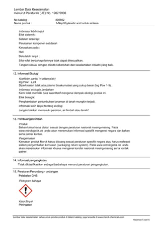 Lembar Data Keselamatan
menurut Peraturan (UE) No. 1907/2006
No katalog : 806862
Nama produk : 1-Naphthylacetic acid untuk sintesis
Lembar data keselamatan bahan untuk produk-produk di dalam katalog, juga tersedia di www.merck-chemicals.com
Halaman 5 dari 6
Informasi lebih lanjut
Efek sistemik :
Setelah terserap :
Perubahan komponen sel darah
Kerusakan pada :
Hati
Data lebih lanjut :
Sifat-sifat berbahaya lainnya tidak dapat dikecualikan.
Tangani sesuai dengan praktik kebersihan dan keselamatan industri yang baik.
12. Informasi Ekologi
Koefisien partisi (n-oktanol/air)
log Pow: 2,24
Diperkirakan tidak ada potensi bioakumulasi yang cukup besar (log Pow 1-3).
Informasi ekologis tambahan
Kami tidak memiliki data kwantitatif mengenai dampak ekologi produk ini.
Efek biologik:
Penghambatan pertumbuhan tanaman di tanah mungkin terjadi.
informasi lebih lanjut tentang ekologi
Jangan biarkan memasuki perairan, air limbah atau tanah!
13. Pembuangan limbah
Produk
Bahan kimia harus diatur sesuai dengan peraturan nasional masing-masing. Pada
www.retrologistik.de anda akan menemukan informasi spesifik mengenai negara dan bahan
serta patner kontak.
Pengemasan
Kemasan produk Merck harus dibuang sesuai peraturan spesifik negara atau harus melewati
sistem pengembalian kemasan (packaging return system). Pada www.retrologistik.de anda
akan menemukan informasi khusus mengenai kondisi nasional masing-masing serta kontak
patner.
14. Informasi pengangkutan
Tidak diklasifikasikan sebagai berbahaya menurut peraturan pengangkutan.
15. Peraturan Perundang - undangan
Pelabelan GHS
Piktogram bahaya
Kata Sinyal
Peringatan
 