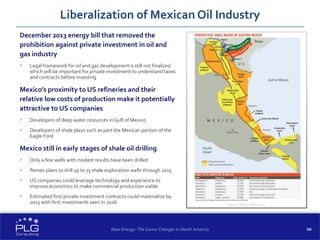 20
December 2013 energy bill that removed the
prohibition against private investment in oil and
gas industry
 Legal framework for oil and gas development is still not finalized
which will be important for private investment to understand taxes
and contracts before investing
Mexico’s proximity to US refineries and their
relative low costs of production make it potentially
attractive to US companies
 Developers of deep water resources in Gulf of Mexico
 Developers of shale plays such as part the Mexican portion of the
Eagle Ford
Mexico still in early stages of shale oil drilling
 Only a few wells with modest results have been drilled
 Pemex plans to drill up to 75 shale exploration wells through 2015
 US companies could leverage technology and experience to
improve economics to make commercial production viable
 Estimated first private investment contracts could materialize by
2015 with first investments seen in 2016
Liberalization of Mexican Oil Industry
New Energy: The Game Changer in North America
Source: OGJ, April 2014
 