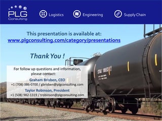Logistics Engineering Supply Chain
This presentation is available at:
www.plgconsulting.com/category/presentations
-
ThankYou !
For follow up questions and information,
please contact:
Graham Brisben, CEO
+1 (708) 386-0700 / gbrisben@plgconsulting.com
Taylor Robinson, President
+1 (508) 982-1319 / trobinson@plgconsulting.com
 