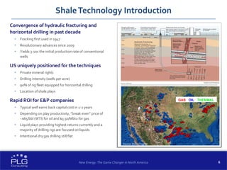 6
Convergence of hydraulic fracturing and
horizontal drilling in past decade
 Fracking first used in 1947
 Revolutionary advances since 2009
 Yields 3-10x the initial production rate of conventional
wells
US uniquely positioned for the techniques
 Private mineral rights
 Drilling intensity (wells per acre)
 90% of rig fleet equipped for horizontal drilling
 Location of shale plays
Rapid ROI for E&P companies
 Typical well earns back capital cost in 1-2 years
 Depending on play productivity, “break even” price of
~$65/bbl (WTI) for oil and $3.50/Mbtu for gas
 Liquid plays providing highest returns currently and a
majority of drilling rigs are focused on liquids
 Intentional dry gas drilling still flat
ShaleTechnology Introduction
GAS OIL THERMAL
Source: Baker Hughes
New Energy: The Game Changer in North America
 